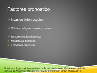 Factores pronostico
 Invasion linfo-vascular.
 Celulas malignas: vasos,linfaticos.
 Recurrencia local precoz
 Metastasis distantes.
 Fracaso terapeutico.
Boletin oncologico del área sanitaria de Teruel.. Jesús Javier Vera Alvarez. Jefe del
Servicio de Anatomía Patológica del Hospital General"San Jorge". Huesca.2015
 