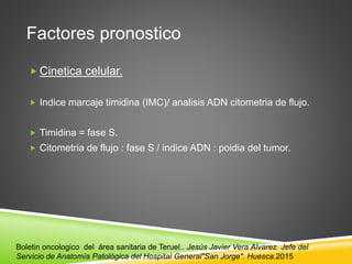 Factores pronostico
 Cinetica celular.
 Indice marcaje timidina (IMC)/ analisis ADN citometria de flujo.
 Timidina = fase S.
 Citometria de flujo : fase S / indice ADN : poidia del tumor.
Boletin oncologico del área sanitaria de Teruel.. Jesús Javier Vera Alvarez. Jefe del
Servicio de Anatomía Patológica del Hospital General"San Jorge". Huesca.2015
 