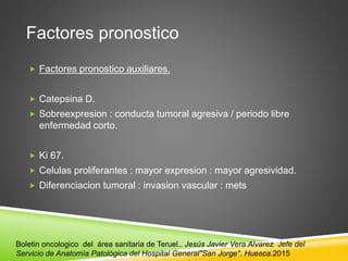 Factores pronostico
 Factores pronostico auxiliares.
 Catepsina D.
 Sobreexpresion : conducta tumoral agresiva / periodo libre
enfermedad corto.
 Ki 67.
 Celulas proliferantes : mayor expresion : mayor agresividad.
 Diferenciacion tumoral : invasion vascular : mets
Boletin oncologico del área sanitaria de Teruel.. Jesús Javier Vera Alvarez. Jefe del
Servicio de Anatomía Patológica del Hospital General"San Jorge". Huesca.2015
 