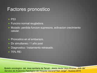 Factores pronostico
 P53
 Funcino normal reugladora.
 Mutado: perdida funcion supresora, activacion crecimiento
celular.
 Pronostico en el embarazo.
 Dx simultaneo / 1 año post
 Diagnostico / tratamiento retrasado.
 70% RE-
Boletin oncologico del área sanitaria de Teruel.. Jesús Javier Vera Alvarez. Jefe del
Servicio de Anatomía Patológica del Hospital General"San Jorge". Huesca.2015
 
