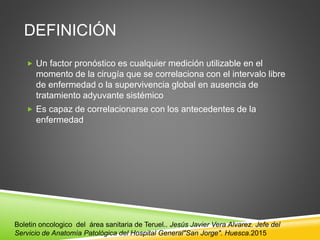 DEFINICIÓN
 Un factor pronóstico es cualquier medición utilizable en el
momento de la cirugía que se correlaciona con el intervalo libre
de enfermedad o la supervivencia global en ausencia de
tratamiento adyuvante sistémico
 Es capaz de correlacionarse con los antecedentes de la
enfermedad
Boletin oncologico del área sanitaria de Teruel.. Jesús Javier Vera Alvarez. Jefe del
Servicio de Anatomía Patológica del Hospital General"San Jorge". Huesca.2015
 