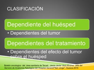 CLASIFICACIÓN
Dependiente del huésped
• Dependientes del tumor
Dependientes del tratamiento
• Dependientes del efecto del tumor
sobre el huésped
Boletin oncologico del área sanitaria de Teruel.. Jesús Javier Vera Alvarez. Jefe del
Servicio de Anatomía Patológica del Hospital General"San Jorge". Huesca.2015
 
