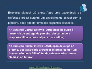 Exemplo: Manuel, 32 anos; Após uma experiência de disfunção eréctil durante um envolvimento sexual com a parceira, pode adoptar uma das seguintes situações: * Atribuição Causal Externa - Atribuição de culpa à ausência de entrega da parceira, descartando aresponsabilidade pessoal para o sucedido;* Atribuição Causal Interna - Atribuição de culpa aopróprio, que associado a crenças internas como “um homem não pode falhar” tende a desencadear novas “falhas” no futuro;www.oficinadepsicologia.com