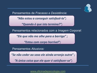 ♂ Pensamentos relacionados com resposta sexual de Erecção e Penetração:“Não posso falhar a erecção”;“Porque é que isto não está a funcionar?”; “Tenho de conseguir chegar à penetração”;♂ Pensamentos de Antecipação de Fracasso e suasConsequências:“Não vale a pena, não vou conseguir”; “Não sou homem suficiente e ela vai trocar-me por outro”;www.oficinadepsicologia.com