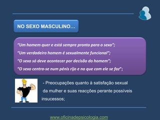 NO SEXO MASCULINO…“Um homem quer e está sempre pronto para o sexo”;“Um verdadeiro homem é sexualmente funcional”;	“O sexo só deve acontecer por decisão do homem”;“O sexo centra-se num pénis rijo e no que com ele se faz”; - Preocupações quanto à satisfação sexual  da mulher e suas reacções perante possíveis insucessos;www.oficinadepsicologia.com