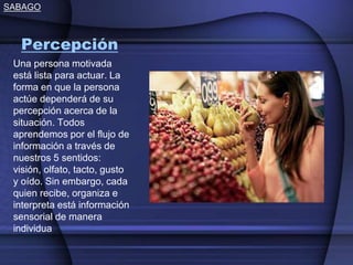 SABAGO
Percepción
Una persona motivada
está lista para actuar. La
forma en que la persona
actúe dependerá de su
percepción acerca de la
situación. Todos
aprendemos por el flujo de
información a través de
nuestros 5 sentidos:
visión, olfato, tacto, gusto
y oído. Sin embargo, cada
quien recibe, organiza e
interpreta está información
sensorial de manera
individua
 
