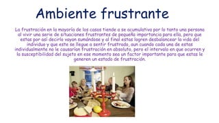 Ambiente frustrante
La frustración en la mayoría de los casos tiende a se acumulativa por lo tanto una persona
al vivir una serie de situaciones frustrantes de pequeña importancia para ella, pero que
estas por así decirlo vayan sumándose y al final estas logren desbalancear la vida del
individuo y que este se llegue a sentir frustrado, aun cuando cada una de estas
individualmente no le causarían frustración en absoluto, pero el intervalo en que ocurren y
la susceptibilidad del sujeto en ese momento sea un factor importante para que estas le
generen un estado de frustración.
 