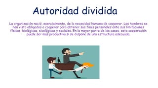 Autoridad dividida
La organización nació, esencialmente, de la necesidad humana de cooperar. Los hombres se
han visto obligados a cooperar para obtener sus fines personales ante sus limitaciones
físicas, biológicas, sicológicas y sociales. En la mayor parte de los casos, esta cooperación
puede ser más productiva si se dispone de una estructura adecuada.
 