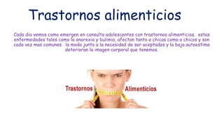 Trastornos alimenticios
Cada dia vemos como emergen en consulta adolescentes con trastornos alimenticios. estas
enfermedades tales como la anorexia y bulimia, afectan tanto a chicas como a chicos y son
cada vez mas comunes. la moda junto a la necesidad de ser aceptados y la baja autoestima
deterioran la imagen corporal que tenemos.
 