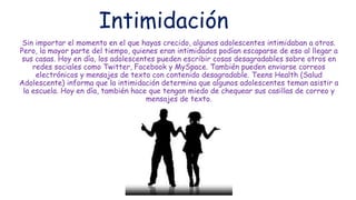 Intimidación
Sin importar el momento en el que hayas crecido, algunos adolescentes intimidaban a otros.
Pero, la mayor parte del tiempo, quienes eran intimidados podían escaparse de eso al llegar a
sus casas. Hoy en día, los adolescentes pueden escribir cosas desagradables sobre otros en
redes sociales como Twitter, Facebook y MySpace. También pueden enviarse correos
electrónicos y mensajes de texto con contenido desagradable. Teens Health (Salud
Adolescente) informa que la intimidación determina que algunos adolescentes teman asistir a
la escuela. Hoy en día, también hace que tengan miedo de chequear sus casillas de correo y
mensajes de texto.
 