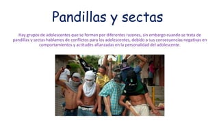 Pandillas y sectas
Hay grupos de adolescentes que se forman por diferentes razones, sin embargo cuando se trata de
pandillas y sectas hablamos de conflictos para los adolescentes, debido a sus consecuencias negativas en
comportamientos y actitudes afianzadas en la personalidad del adolescente.
 