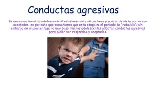 Conductas agresivas
Es una caracteristica adolescente el rebelarse ante situaciones y puntos de vista que no son
aceptados, es por esto que escuchamos que esta etapa es el periodo de "rebeldia"; sin
embargo en un porcentaje no muy bajo muchos adolescentes adoptan conductas agresivas
para poder ser resptedos y aceptados.
 