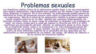 Problemas sexuales
Los dramáticos cambios físicos de la adolescencia pueden llegar a ser muy preocupantes
para algunos adolescentes, especialmente para aquellos que son tímidos y que no desean
hacer preguntas al respecto. En el otro extremo, las preocupaciones pueden ponerse de
manifiesto en forma de presunción excesiva tanto sobre su capacidad sexual como sobre
sus experiencias. Más de la mitad de los adolescentes tendrán su primera experiencia
sexual completa antes de los 16 años. Aquellos que comienzan tempranamente con
relaciones sexuales tienen un mayor riesgo de embarazos no deseados y de problemas de
salud. Los nuevos riesgos para la salud que suponen la infección por VIH y el SIDA
constituyen una preocupación adicional. Además, un adolescente puede no estar seguro
de su orientación sexual, sobre si es homosexual o no. Esta preocupación puede ser
compartida por sus padres. El apoyo sensible, una guía clara e información exacta
acerca de estos diferentes aspectos de la sexualidad son muy apreciados por los
adolescentes ya sean procedentes de sus padres, del colegio, del médico de cabecera o
de los centros de orientación familiar.
 