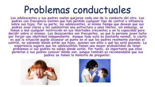 Problemas conductuales
Los adolescentes y sus padres suelen quejarse cada uno de la conducta del otro. Los
padres con frecuencia sienten que han perdido cualquier tipo de control o influencia
sobre sus hijos. Por su parte, los adolescentes, al mismo tiempo que desean que sus
padres sean claros y les suministren una estructura y unos límites, sin embargo, se
toman a mal cualquier restricción en sus libertades crecientes y en la capacidad para
decidir sobre sí mismos. Los desacuerdos son frecuentes, ya que la persona joven lucha
por forjar una identidad independiente. Aunque todo esto es bastante normal, lo cierto
es que la situación puede alcanzar un punto en el que los padres realmente pierdan el
control, no sabiendo dónde están sus hijos, quienes son ellos o qué les está pasando. La
experiencia sugiere que los adolescentes tienen una mayor probabilidad de tener
problemas si sus padres no saben donde están. Por tanto, es importante que ellos
permitan a sus padres conocer dónde van, aunque también es recomendable que sus
padres se tomen la molestia de preguntar.
 