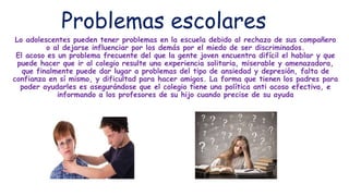 Problemas escolares
Lo adolescentes pueden tener problemas en la escuela debido al rechazo de sus compañero
o al dejarse influenciar por los demás por el miedo de ser discriminados.
El acoso es un problema frecuente del que la gente joven encuentra difícil el hablar y que
puede hacer que ir al colegio resulte una experiencia solitaria, miserable y amenazadora,
que finalmente puede dar lugar a problemas del tipo de ansiedad y depresión, falta de
confianza en sí mismo, y dificultad para hacer amigos. La forma que tienen los padres para
poder ayudarles es asegurándose que el colegio tiene una política anti acoso efectiva, e
informando a los profesores de su hijo cuando precise de su ayuda
 