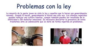 Problemas con la ley
La mayoría de la gente joven no viola la ley y aquellos que lo hacen son generalmente
varones. Cuando lo hacen, generalmente lo hacen una sola vez. Las ofensas repetidas
pueden reflejar una cultura familiar, aunque también pueden ser resultado de la
infelicidad o del malestar emocional. Es necesario descartar la presencia de estos
trastornos ante un adolescente que se mete de forma repetida en problemas.
 