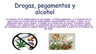 Drogas, pegamentos y
alcohol
La mayoría de los adolescentes no usa drogas, ni inhala pegamento, y la mayoría de los
que lo hace no irá más allá de experimentar ocasionalmente con ellos. A pesar de la
publicidad sobre otras drogas, el alcohol es la droga que con mayor frecuencia causa
problemas a los adolescentes. La posibilidad del uso de cualquier tipo de droga debería
ser considerada cuando los padres observen cambios repentinos y graves en la conducta de
sus hijos.
 