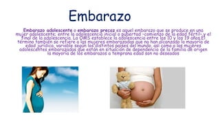 Embarazo
Embarazo adolescente o embarazo precoz es aquel embarazo que se produce en una
mujer adolescente; entre la adolescencia inicial o pubertad –comienzo de la edad fértil– y el
final de la adolescencia. La OMS establece la adolescencia entre los 10 y los 19 años.El
término también se refiere a las mujeres embarazadas que no han alcanzado la mayoría de
edad jurídica, variable según los distintos países del mundo, así como a las mujeres
adolescentes embarazadas que están en situación de dependencia de la familia de origen
la mayoría de los embarazos a temprana edad son no deseados
 