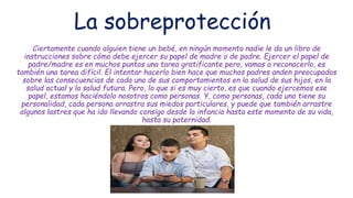 La sobreprotección
Ciertamente cuando alguien tiene un bebé, en ningún momento nadie le da un libro de
instrucciones sobre cómo debe ejercer su papel de madre o de padre. Ejercer el papel de
padre/madre es en muchos puntos una tarea gratificante pero, vamos a reconocerlo, es
también una tarea difícil. El intentar hacerlo bien hace que muchos padres anden preocupados
sobre las consecuencias de cada uno de sus comportamientos en la salud de sus hijos, en la
salud actual y la salud futura. Pero, lo que si es muy cierto, es que cuando ejercemos ese
papel, estamos haciéndolo nosotros como personas. Y, como personas, cada uno tiene su
personalidad, cada persona arrastra sus miedos particulares, y puede que también arrastre
algunos lastres que ha ido llevando consigo desde la infancia hasta este momento de su vida,
hasta su paternidad.
 