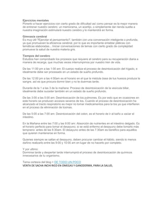 Ejercicios mentales Ponerlo a hacer ejercicios con cierto grado de dificultad así como pensar es la mejor manera de entrenar nuestro cerebro: un memorama, un acertijo, o simplemente dar rienda suelta a nuestra imaginación estimulará nuestro cerebro y lo mantendrá en forma. Gimnasia cerebral Es muy útil ?Ejercitar el pensamiento?, también con una conversación inteligente o profunda, ya que promueven la eficiencia cerebral, por lo que es importante entablar pláticas con temáticas elaboradas... Iniciar conversaciones de temas con cierto grado de complejidad promueve la salud de nuestra materia gris. Tiempos del cerebro Estudios han comprobado los procesos que requiere el cerebro para su recuperación diaria a manera de recarga, que muchas veces interrumpimos por nuestro tren de vida. De las 11:00 pm a las 1:00 am: El cuerpo realiza el proceso de desintoxicación del hígado, e idealmente debe ser procesado en un estado de sueño profundo. De las 12:00 pm a las 4:00am es el horario en el que la médula ósea de tus huesos produce la sangre, así es que procura dormir bien y no te duermas tarde. Durante de la 1 a las 3 de la mañana: Proceso de desintoxicación de la vesícula biliar, idealmente debe suceder también en un estado de sueño profundo. De las 3:00 a las 5:00 am: Desintoxicación de los pulmones. Es por esto que en ocasiones en este horario se producen accesos severos de tos. Cuando el proceso de desintoxicación ha alcanzado el tracto respiratorio es mejor no tomar medicamentos para la tos ya que interfieren en el proceso de eliminación de toxinas. De las 5:00 a las 7:00 am: Desintoxicación del colon, es el horario de ir al baño a vaciar el intestino. En la Mañana entre las 7:00 y las 9:00 am: Absorción de nutrientes en el intestino delgado. Es el horario perfecto para tomar el desayuno; si se está enfermo el desayuno debe tomarlo más temprano: antes de las 6:30am. El desayuno antes de las 7:30am es benéfico para aquellos que quieren mantenerse en forma. Quienes siempre se saltan el desayuno, deben procurar cambiar el hábito, siendo lo menos dañino realizarlo entre las 9:00 y 10:00 am en lugar de no hacerlo por completo. Y por ultimo: Dormirse tarde y despertar tarde interrumpirá el proceso de desintoxicación de químicos innecesarios de tu organismo. Tema cortesía del blog > DE TODO UN POCO 
VENTA DE SACHA INCHI RICO EN OMEGAS Y GANODERMA, PARA LA SALUD,  