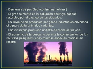 • Derrames de petróleo (contaminan el mar)
• El gran aumento de la población destruye habitas
naturales por el avance de las ciudades.
• La lluvia ácida producida por gases industriales envenena
el agua y daña animales y plantas.
• Las industrias producen un 90% de residuos tóxicos.
• El aumento de la pesca no permite la conservación de los
recursos pesqueros y hay muchas especies marinas en
peligro.
 