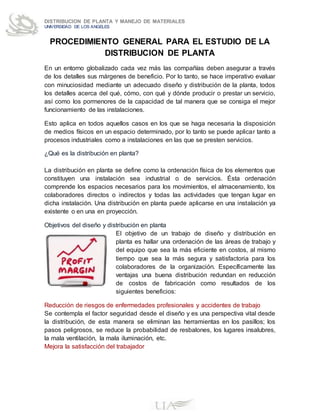 DISTRIBUCION DE PLANTA Y MANEJO DE MATERIALES
UNIVERSIDAD DE LOS ANGELES
PROCEDIMIENTO GENERAL PARA EL ESTUDIO DE LA
DISTRIBUCION DE PLANTA
En un entorno globalizado cada vez más las compañías deben asegurar a través
de los detalles sus márgenes de beneficio. Por lo tanto, se hace imperativo evaluar
con minuciosidad mediante un adecuado diseño y distribución de la planta, todos
los detalles acerca del qué, cómo, con qué y dónde producir o prestar un servicio,
así como los pormenores de la capacidad de tal manera que se consiga el mejor
funcionamiento de las instalaciones.
Esto aplica en todos aquellos casos en los que se haga necesaria la disposición
de medios físicos en un espacio determinado, por lo tanto se puede aplicar tanto a
procesos industriales como a instalaciones en las que se presten servicios.
¿Qué es la distribución en planta?
La distribución en planta se define como la ordenación física de los elementos que
constituyen una instalación sea industrial o de servicios. Ésta ordenación
comprende los espacios necesarios para los movimientos, el almacenamiento, los
colaboradores directos o indirectos y todas las actividades que tengan lugar en
dicha instalación. Una distribución en planta puede aplicarse en una instalación ya
existente o en una en proyección.
Objetivos del diseño y distribución en planta
El objetivo de un trabajo de diseño y distribución en
planta es hallar una ordenación de las áreas de trabajo y
del equipo que sea la más eficiente en costos, al mismo
tiempo que sea la más segura y satisfactoria para los
colaboradores de la organización. Específicamente las
ventajas una buena distribución redundan en reducción
de costos de fabricación como resultados de los
siguientes beneficios:
Reducción de riesgos de enfermedades profesionales y accidentes de trabajo
Se contempla el factor seguridad desde el diseño y es una perspectiva vital desde
la distribución, de esta manera se eliminan las herramientas en los pasillos; los
pasos peligrosos, se reduce la probabilidad de resbalones, los lugares insalubres,
la mala ventilación, la mala iluminación, etc.
Mejora la satisfacción del trabajador
 