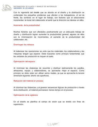 DISTRIBUCION DE PLANTA Y MANEJO DE MATERIALES
UNIVERSIDAD DE LOS ANGELES
Con la ingeniería del detalle que se aborda en el diseño y la distribución se
contemplan los pequeños problemas que afectan a los trabajadores, el sol de
frente, las sombras en el lugar de trabajo, son factores que al solucionarse
incrementan la moral del colaborador al sentir que la dirección se interesa en ellos.
Incremento de la productividad
Muchos factores que son afectados positivamente por un adecuado trabajo de
diseño y distribución logran aumentar la productividad general, algunos de ellos
son la minimización de movimientos, el aumento de la productividad del
colaborador, etc.
Disminuyen los retrasos
Al balancear las operaciones se evita que los materiales, los colaboradores y las
máquinas tengan que esperar. Debe buscarse como principio fundamental, que
las unidades de producción no toquen el suelo.
Optimización del espacio
Al minimizar las distancias de recorrido y distribuir óptimamente los pasillos,
almacenes, equipo y colaboradores, se aprovecha mejor el espacio. Como
principio se debe optar por utilizar varios niveles, ya que se aprovecha la tercera
dimensión logrando ahorro de superficies.
Reducción del material en proceso
Al disminuir las distancias y al generar secuencias lógicas de producción a través
de la distribución, el material permanece menos tiempo en el proceso.
Optimización de la vigilancia
En el diseño se planifica el campo de visión que se tendrá con fines de
supervisión.
 