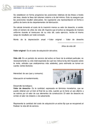 DISTRIBUCION DE PLANTA Y MANEJO DE MATERIALES
UNIVERSIDAD DE LOS ANGELES
Se establecen en forma progresiva las posiciones relativas de las líneas a través
del área, desde la línea del volumen máximo a la del mínimo. Esto no asegura que
las posiciones resulten adecuadas. Se superpone una representación en forma e
gráfico de barra de los departamentos de fabricación.
Se calcula tomando el costo de la inversión menos su valor de desecho, si existe;
entre el número de años de vida útil. Supone que el activo se desgasta de manera
uniforme durante el transcurso de su vida útil, cada ejercicio, recibe el mismo
cargo de resultado por este concepto.
Monto de la depreciación anual = Valor original - Valor de desecho
________________________
Años de vida útil
Valor original- Es el costo de adquisición del activo.
Vida útil- Es un período de servicio del activo en favor de la entidad particular, no
necesariamente su vida total esperada (la cual nos indica la ley del impuesto sobre
la renta, artículos que analizaremos más adelante), para estimarla se toman en
cuenta ciertos factores:
Intensidad de uso (uso y consumo)
Adecuación al mantenimiento.
Desarrollo tecnológico.
Valor de desecho- Es la cantidad, expresada en términos monetarios, que se
puede obtener por un bien al final de su vida, cuando ya no tiene un uso alterno y
se estima por el valor de sus elementos de construcción. El valor de desecho es
similar al valor de chatarra o de salvamento
Representa la cantidad del costo de adquisición un activo fijo que se recuperará al
finalizar la vida útil de servicio.
 