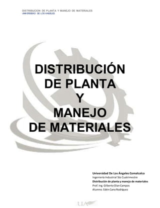 DISTRIBUCION DE PLANTA Y MANEJO DE MATERIALES
UNIVERSIDAD DE LOS ANGELES
DISTRIBUCIÓN
DE PLANTA
Y
MANEJO
DE MATERIALES
Universidad De Los Ángeles Comalcalco
Ingeniería Industrial 5to Cuatrimestre
Distribución de planta y manejo de materiales
Prof.Ing.GilbertoOlanCampos
Alumno.EdénCanoRodríguez
 