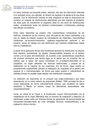 DISTRIBUCION DE PLANTA Y MANEJO DE MATERIALES
UNIVERSIDAD DE LOS ANGELES
En estos símbolos es frecuente añadir, además, otro tipo de información referente
a la actividad como, por ejemplo, el número de equipos o la planta en la que debe
situarse. Con la información incluida en este diagrama se está en disposición de
construir un conjunto de distribuciones alternativas que den solución al problema.
Se trata pues de transformar el diagrama ideal en una serie de distribuciones
reales, considerando todos los factores condicionantes y limitaciones prácticas
que afectan al problema.
Entre estos elementos se pueden citar características constructivas de los
edificios, orientación de los mismos, usos del suelo en las áreas colindantes a la
que es objeto de estudio, equipos de manipulación de materiales, disponibilidad
insuficiente de recursos financieros, vigilancia, seguridad del personal y los
equipos, turnos de trabajo con una distribución que necesite instalaciones extras
para su implantación.
A pesar de la aplicación de las más novedosas técnicas de distribución, la solución
final requiere normalmente de ajustes imprescindibles basados en el sentido
común y en el juicio del distribuidor, de acuerdo a las características específicas
del proceso productivo que tendrá lugar en la planta que se proyecta. No es
extraño que a pesar del apoyo encontrado en el software disponible en la
actualidad, se sigan utilizando las técnicas tradicionales y propias de la
distribución en la mayoría de las ocasiones. De tal forma, sigue siendo un
procedimiento ampliamente utilizado la realización de maquetas de la planta y los
equipos bi o tridimensionales, de forma que estos puedan ir colocándose de
distintas formas en aquella hasta obtener una distribución aceptable.
La obtención de soluciones es un proceso que exige creatividad y que debe
desembocar en un cierto número de propuestas (Muther, 1968 aconseja de dos a
cinco) elaboradas de forma suficientemente precisa, que resultarán de haber
estudiado y filtrado un número mayor de alternativas desarrolladas solo
esquemáticamente.
Como se indica en la Figura 2, el Systematic Layout Planning finaliza con la
implantación de la mejor alternativa tras un proceso de evaluación y selección. El
planificador puede optar por diversas formas de generación de layouts (desde las
meramente manuales hasta las más complejas técnicas metaheurísticas), y de
evaluación de los mismos.
 