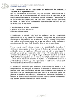 DISTRIBUCION DE PLANTA Y MANEJO DE MATERIALES
UNIVERSIDAD DE LOS ANGELES
Paso 7: Evaluación de las alternativas de distribución de conjunto y
selección de la mejor distribución
Una vez desarrolladas las soluciones, hay que proceder a seleccionar una de
ellas, para lo que es necesario realizar una evaluación de las propuestas, lo que
nos pone en presencia de un problema de decisión multicriterio. La evaluación de
los planes alternativos determinará que propuestas ofrecen la mejor distribución
en planta. Los métodos más referenciados entre la literatura consultada con este
fin se relacionan a continuación:
a) Comparación de ventajas y desventajas
b) Análisis de factores ponderados
c) Comparación de costos
Probablemente el método más fácil de evaluación de los mencionados
anteriormente es el de enlistar las ventajas y desventajas que presenten las
alternativas de distribución, o sea un sistema de "pros" y "contras". Sin embargo,
este método es el menos exacto, por lo que es aplicado en las evaluaciones
preliminares o en las fases (I y II) donde los datos no son tan específicos.
Por su parte, el segundo método consiste en la evaluación de las alternativas de
distribución con respecto a cierto número de factores previamente definidos y
ponderados según la importancia relativa de cada uno sobre el resto, siguiendo
para ello una escala que puede variar entre 1-10 o 1-100 puntos. De tal forma se
seleccionará la alternativa que tenga la mayor puntuación total. Esto aumenta la
objetividad de lo que pudiera ser un proceso muy subjetivo de toma de decisión.
Además, ofrece una manera excelente de implicar a la dirección en la selección y
ponderación de los factores, y a los supervisores de producción y servicios en la
clasificación de las alternativas de cada factor.
El método más substancial para evaluar las Distribuciones de Planta es el de
comparar costos. En la mayoría de los casos, si el análisis de costos no es la base
principal para tomar una decisión, se usa para suplementar otros métodos de
evaluación. Las dos razones principales para efectuar un análisis de costos son:
justificar un proyecto en particular y comparar las alternativas propuestas. El
preparar un análisis de costos implica considerar los costos totales involucrados o
solo aquellos costos que se afectarán por el proyecto.
 