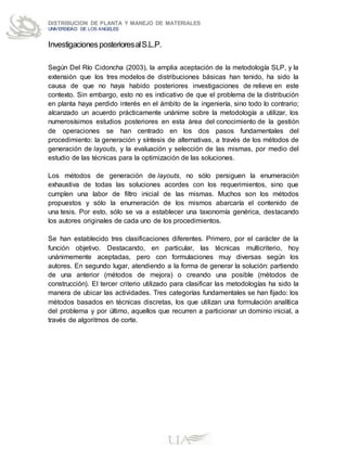 DISTRIBUCION DE PLANTA Y MANEJO DE MATERIALES
UNIVERSIDAD DE LOS ANGELES
InvestigacionesposterioresalS.L.P.
Según Del Río Cidoncha (2003), la amplia aceptación de la metodología SLP, y la
extensión que los tres modelos de distribuciones básicas han tenido, ha sido la
causa de que no haya habido posteriores investigaciones de relieve en este
contexto. Sin embargo, esto no es indicativo de que el problema de la distribución
en planta haya perdido interés en el ámbito de la ingeniería, sino todo lo contrario;
alcanzado un acuerdo prácticamente unánime sobre la metodología a utilizar, los
numerosísimos estudios posteriores en esta área del conocimiento de la gestión
de operaciones se han centrado en los dos pasos fundamentales del
procedimiento: la generación y síntesis de alternativas, a través de los métodos de
generación de layouts, y la evaluación y selección de las mismas, por medio del
estudio de las técnicas para la optimización de las soluciones.
Los métodos de generación de layouts, no sólo persiguen la enumeración
exhaustiva de todas las soluciones acordes con los requerimientos, sino que
cumplen una labor de filtro inicial de las mismas. Muchos son los métodos
propuestos y sólo la enumeración de los mismos abarcaría el contenido de
una tesis. Por esto, sólo se va a establecer una taxonomía genérica, destacando
los autores originales de cada uno de los procedimientos.
Se han establecido tres clasificaciones diferentes. Primero, por el carácter de la
función objetivo. Destacando, en particular, las técnicas multicriterio, hoy
unánimemente aceptadas, pero con formulaciones muy diversas según los
autores. En segundo lugar, atendiendo a la forma de generar la solución: partiendo
de una anterior (métodos de mejora) o creando una posible (métodos de
construcción). El tercer criterio utilizado para clasificar las metodologías ha sido la
manera de ubicar las actividades. Tres categorías fundamentales se han fijado: los
métodos basados en técnicas discretas, los que utilizan una formulación analítica
del problema y por último, aquellos que recurren a particionar un dominio inicial, a
través de algoritmos de corte.
 