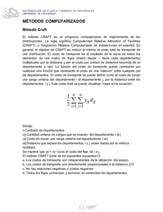 DISTRIBUCION DE PLANTA Y MANEJO DE MATERIALES
UNIVERSIDAD DE LOS ANGELES
MÉTODOS COMPUTARIZADOS
Método Craft
El método CRAFT es un programa computarizado de mejoramiento de las
distribuciones. La sigla significa Computerized Relative Allocation of Facilities
(CRAFT), o Asignación Relativa Computarizada de Instalaciones en español. En
general, el objetivo de CRAFT es reducir al mínimo el costo total de transporte de
una distribución. El costo de transporte es el resultado de la suma de todos los
elementos de una matriz de flujos (matriz desde – hacia cada departamento)
multiplicado por la distancia y por el costo por unidad de distancia recorrida de un
departamento a otro. La función del costo de transporte puede cambiarse por
cualquier otra función que represente el costo de una “relación” entre cualquier par
de departamentos. El costo de transporte se puede definir como el costo de mover
una carga unitaria del departamento i al departamento j, por la distancia entre los
departamentos i y j. Este costo total se puede visualizar mejor en la ecuación:
Dónde:
n Cantidad de departamentos
vij Cantidad unitaria de cargas que se mueven del departamento i al j
uij Costo de mover una carga unitaria del departamento i al j
dij Distancia que separa los departamentos i y j, están dadas por la métrica
rectilínea.
De manera que yij = vij *uij es el costo del flujo de i a j.
El método CRAFT parte de los siguientes supuestos13:
a. Los costos de transporte son independientes de la utilización del equipo.
b. Los costos de transporte son directamente proporcionales a la distancia y14
c. No hay relaciones negativas o costos negativos
d. Todos los flujos comienzan y terminan en centroides de departamentos.
 
