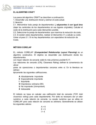 DISTRIBUCION DE PLANTA Y MANEJO DE MATERIALES
UNIVERSIDAD DE LOS ANGELES
EL ALGORITMO CRAFT
Los pasos del algoritmo CRAFT se describen a continuación:
1. Desarrollar una distribución Inicial y estimar el costo actual.
2. Iteración
2.1. Intercambiar toda pareja de departamentos i,j adyacentes ó con igual área
(dejar los centroides de los departamentos en sus lugares originales). Calcular el
costo de la distribución para cada intercambio posible.
2.2. Seleccionar la pareja de departamentos que maximice la reducción de costo.
2.3. Si existen estos departamentos, realizar el intercambio (*) y calcule su costo.
Volver al paso 2.1. Si no hay departamentos con expectativa de reducción de
Costo.
MÉTODO CORELAP
EL método CORELAP (Computerized Relationship Layout Planning) es un
algoritmo constructivo. El objetivo es desarrollar una distribución donde los
departamentos
con mayor relación de cercanía estén lo más próximos posible16,17.
Las relaciones de cercanía (CRij, Closeness Rating) definen la conveniencia de
ubicar
pares de operaciones o departamentos cercanos entre sí. En la literatura se
definen
típicamente las siguientes calificaciones.
A Absolutamente importante
E Especialmente importante
I Importante
O Importancia ordinaria (OK)
U No importante (Unimportant)
X Indeseable
El método se basa en calcular una calificación total de cercanía (TCR, total
closeness raiting) para cada departamento. Por tanto es necesario dar un valor
numérico a cada relación de cercanía. La escala numérica que se utiliza en
CORELAP para cada relación de cercanía es arbitraria. Generalmente se utilizan
los siguientes valores:
A = 6
E = 5
I = 4
 