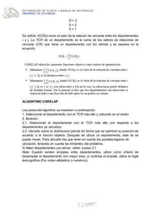 DISTRIBUCION DE PLANTA Y MANEJO DE MATERIALES
UNIVERSIDAD DE LOS ANGELES
O = 3
U = 2
X = 1
Se define V(CRij) como el valor de la relación de cercanía entre los departamentos
i y j. La TCR de un departamento es la suma de los valores de relaciones de
cercanía (CR) que tiene un departamento con los demás y se expresa en la
ecuación.
ALGORITMO CORELAP
Los pasos del algoritmo se muestran a continuación:
1. Seleccionar el departamento con el TCR más alto y colocarlo en el centro
2. Iteración.
2.1. Seleccionar el departamento con el TCR más alto con respecto a los
departamentos ya ubicados.
2.2. Ubicarlo sobre la distribución parcial de forma que se optimice su posición de
acuerdo a la función objetivo. Después de ubicar un departamento, éste no se
puede mover. Para ubicarlo hay que tener en cuenta los posibles lugares de
ubicación, teniendo en cuenta las limitantes del problema.
Si faltan departamentos por ubicar, volver a paso 2.1
Nota: Cuando existen empates entre departamentos, utilice como criterio de
desempate el departamento con mayor área, si continúa el empate, utilice la regla
lexicográfica (Por orden alfabético o numérico).
 