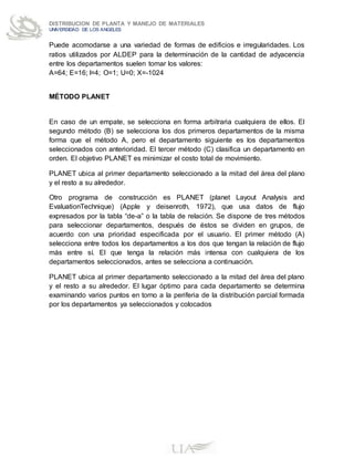 DISTRIBUCION DE PLANTA Y MANEJO DE MATERIALES
UNIVERSIDAD DE LOS ANGELES
Puede acomodarse a una variedad de formas de edificios e irregularidades. Los
ratios utilizados por ALDEP para la determinación de la cantidad de adyacencia
entre los departamentos suelen tomar los valores:
A=64; E=16; I=4; O=1; U=0; X=-1024
MÉTODO PLANET
En caso de un empate, se selecciona en forma arbitraria cualquiera de ellos. El
segundo método (B) se selecciona los dos primeros departamentos de la misma
forma que el método A, pero el departamento siguiente es los departamentos
seleccionados con anterioridad. El tercer método (C) clasifica un departamento en
orden. El objetivo PLANET es minimizar el costo total de movimiento.
PLANET ubica al primer departamento seleccionado a la mitad del área del plano
y el resto a su alrededor.
Otro programa de construcción es PLANET (planet Layout Analysis and
EvaluationTechnique) (Apple y deisenroth, 1972), que usa datos de flujo
expresados por la tabla “de-a” o la tabla de relación. Se dispone de tres métodos
para seleccionar departamentos, después de éstos se dividen en grupos, de
acuerdo con una prioridad especificada por el usuario. El primer método (A)
selecciona entre todos los departamentos a los dos que tengan la relación de flujo
más entre sí. El que tenga la relación más intensa con cualquiera de los
departamentos seleccionados, antes se selecciona a continuación.
PLANET ubica al primer departamento seleccionado a la mitad del área del plano
y el resto a su alrededor. El lugar óptimo para cada departamento se determina
examinando varios puntos en torno a la periferia de la distribución parcial formada
por los departamentos ya seleccionados y colocados
 