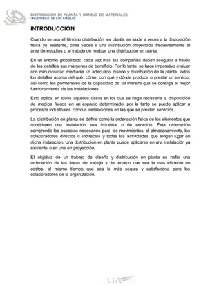 DISTRIBUCION DE PLANTA Y MANEJO DE MATERIALES
UNIVERSIDAD DE LOS ANGELES
INTRODUCCIÓN
Cuando se usa el término distribución en planta, se alude a veces a la disposición
física ya existente, otras veces a una distribución proyectada frecuentemente al
área de estudios o al trabajo de realizar una distribución en planta.
En un entorno globalizado cada vez más las compañías deben asegurar a través
de los detalles sus márgenes de beneficio. Por lo tanto, se hace imperativo evaluar
con minuciosidad mediante un adecuado diseño y distribución de la planta, todos
los detalles acerca del qué, cómo, con qué y dónde producir o prestar un servicio,
así como los pormenores de la capacidad de tal manera que se consiga el mejor
funcionamiento de las instalaciones.
Esto aplica en todos aquellos casos en los que se haga necesaria la disposición
de medios físicos en un espacio determinado, por lo tanto se puede aplicar a
procesos industriales como a instalaciones en las que se presten servicios.
La distribución en planta se define como la ordenación física de los elementos que
constituyen una instalación sea industrial o de servicios. Ésta ordenación
comprende los espacios necesarios para los movimientos, el almacenamiento, los
colaboradores directos o indirectos y todas las actividades que tengan lugar en
dicha instalación. Una distribución en planta puede aplicarse en una instalación ya
existente o en una en proyección.
El objetivo de un trabajo de diseño y distribución en planta es hallar una
ordenación de las áreas de trabajo y del equipo que sea la más eficiente en
costos, al mismo tiempo que sea la más segura y satisfactoria para los
colaboradores de la organización.
 