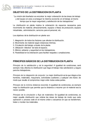 DISTRIBUCION DE PLANTA Y MANEJO DE MATERIALES
UNIVERSIDAD DE LOS ANGELES
OBJETIVO DE LA DISTRIBUCION EN PLANTA
“La misión del diseñador es encontrar la mejor ordenación de las áreas de trabajo
y del equipo en aras a conseguir la máxima economía en el trabajo al mismo
tiempo que la mayor seguridad y satisfacción de los trabajadores.”
La distribución en planta implica la ordenación de espacios necesarios para
movimiento de material, almacenamiento, equipos o líneas de producción, equipos
industriales, administración, servicios para el personal, etc.
Los objetivos de la distribución en planta son:
1. Integración de todos los factores que afecten la distribución.
2. Movimiento de material según distancias mínimas.
3. Circulación del trabajo a través de la planta.
4. Utilización “efectiva” de todo el espacio.
5. Mínimo esfuerzo y seguridad en los trabajadores.
6. Flexibilidad en la ordenación para facilitar reajustes o ampliaciones.
PRINCIPIOS BÁSICOS DE LA DISTRIBUCION EN PLANTA
Principio de la satisfacción y de la seguridad: A igualdad de condiciones, será
siempre más efectiva la distribución que haga el trabajo más satisfactorio y seguro
para los trabajadores.
Principio de la integración de conjunto: La mejor distribución es la que integra a los
hombres, materiales, maquinaria, actividades auxiliares y cualquier otro factor, de
modo que resulte el compromiso mejor entre todas estas partes.
Principio de la mínima distancia recorrida: A igualdad de condiciones, es siempre
mejor la distribución que permite que la distancia a recorrer por el material sea la
menor posible.
Principio de la circulación o flujo de materiales: En igualdad de condiciones, es
mejor aquella distribución que ordene las áreas de trabajo de modo que cada
operación o proceso esté en el mismo orden o secuencia en que se transformen,
tratan o montan los materiales.
 
