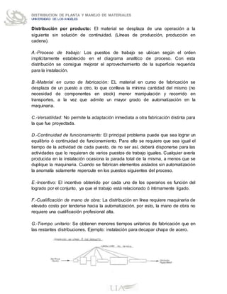 DISTRIBUCION DE PLANTA Y MANEJO DE MATERIALES
UNIVERSIDAD DE LOS ANGELES
Distribución por producto: El material se desplaza de una operación a la
siguiente sin solución de continuidad. (Líneas de producción, producción en
cadena).
A.-Proceso de trabajo: Los puestos de trabajo se ubican según el orden
implícitamente establecido en el diagrama analítico de proceso. Con esta
distribución se consigue mejorar el aprovechamiento de la superficie requerida
para la instalación.
B.-Material en curso de fabricación: EL material en curso de fabricación se
desplaza de un puesto a otro, lo que conlleva la mínima cantidad del mismo (no
necesidad de componentes en stock) menor manipulación y recorrido en
transportes, a la vez que admite un mayor grado de automatización en la
maquinaria.
C.-Versatilidad: No permite la adaptación inmediata a otra fabricación distinta para
la que fue proyectada.
D.-Continuidad de funcionamiento: El principal problema puede que sea lograr un
equilibrio ó continuidad de funcionamiento. Para ello se requiere que sea igual el
tiempo de la actividad de cada puesto, de no ser así, deberá disponerse para las
actividades que lo requieran de varios puestos de trabajo iguales. Cualquier avería
producida en la instalación ocasiona la parada total de la misma, a menos que se
duplique la maquinaria. Cuando se fabrican elementos aislados sin automatización
la anomalía solamente repercute en los puestos siguientes del proceso.
E.-Incentivo: El incentivo obtenido por cada uno de los operarios es función del
logrado por el conjunto, ya que el trabajo está relacionado ó íntimamente ligado.
F.-Cualificación de mano de obra: La distribución en línea requiere maquinaria de
elevado costo por tenderse hacia la automatización. por esto, la mano de obra no
requiere una cualificación profesional alta.
G.-Tiempo unitario: Se obtienen menores tiempos unitarios de fabricación que en
las restantes distribuciones. Ejemplo: instalación para decapar chapa de acero.
 
