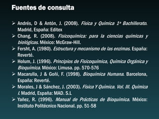 Fuentes de consulta
 Andrés, D & Antón, J. (2008). Física y Química 1º Bachillerato.
Madrid, España: Editex
 Chang, R. (2008). Fisicoquímica: para la ciencias químicas y
biológicas. México: McGraw-Hill.
 Fersht, A. (1980). Estructura y mecanismo de las enzimas. España:
Reverté.
 Holum, J. (1996). Principios de Fisicoquímica, Química Orgánica y
Bioquímica. México: Limusa. pp. 570-576
 Macarulla, J & Goñi, F. (1998). Bioquímica Humana. Barcelona,
España: Reverté.
 Morales, J & Sánchez, J. (2003). Física Y Química. Vol. III. Química
I. Madrid, España: MAD. S.L
 Yañez, R. (1996). Manual de Prácticas de Bioquímica. México:
Instituto Politécnico Nacional. pp. 51-58
 