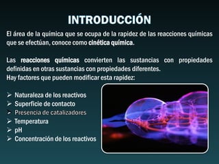 El área de la química que se ocupa de la rapidez de las reacciones químicas
que se efectúan, conoce como cinética química.
Las reacciones químicas convierten las sustancias con propiedades
definidas en otras sustancias con propiedades diferentes.
Hay factores que pueden modificar esta rapidez:
 Naturaleza de los reactivos
 Superficie de contacto
 Temperatura
 pH
 Concentración de los reactivos
 