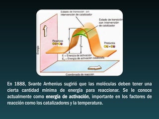 En 1888, Svante Arrhenius sugirió que las moléculas deben tener una
cierta cantidad mínima de energía para reaccionar. Se le conoce
actualmente como energía de activación, importante en los factores de
reacción como los catalizadores y la temperatura.
 