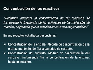 Concentración de los reactivos
“Conforme aumenta la concentración de los reactivos, se
incrementa la frecuencia de las colisiones de las moléculas de
reactivo, originando que la reacción se lleve con mayor rapidez.”
En una reacción catalizada por enzimas:
 Concentración de la enzima: Medida de concentración de la
enzima manteniendo fija la cantidad de sustrato.
 Concentración del sustrato: Medida de concentración del
sustrato manteniendo fija la concentración de la enzima,
hasta un máximo.
 