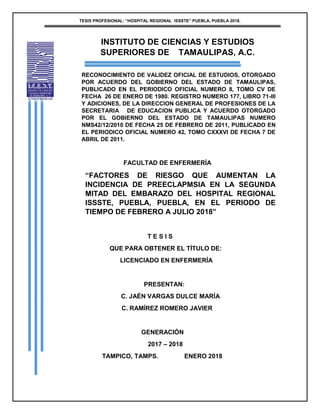 TESIS PROFESIONAL: “HOSPITAL REGIONAL ISSSTE” PUEBLA, PUEBLA 2018.
INSTITUTO DE CIENCIAS Y ESTUDIOS
SUPERIORES DE TAMAULIPAS, A.C.
RECONOCIMIENTO DE VALIDEZ OFICIAL DE ESTUDIOS, OTORGADO
POR ACUERDO DEL GOBIERNO DEL ESTADO DE TAMAULIPAS,
PUBLICADO EN EL PERIODICO OFICIAL NUMERO 8, TOMO CV DE
FECHA 26 DE ENERO DE 1980. REGISTRO NUMERO 177, LIBRO 71-III
Y ADICIONES, DE LA DIRECCION GENERAL DE PROFESIONES DE LA
SECRETARIA DE EDUCACION PUBLICA Y ACUERDO OTORGADO
POR EL GOBIERNO DEL ESTADO DE TAMAULIPAS NUMERO
NMS42/12/2010 DE FECHA 25 DE FEBRERO DE 2011, PUBLICADO EN
EL PERIODICO OFICIAL NUMERO 42, TOMO CXXXVI DE FECHA 7 DE
ABRIL DE 2011.
FACULTAD DE ENFERMERÍA
“FACTORES DE RIESGO QUE AUMENTAN LA
INCIDENCIA DE PREECLAPMSIA EN LA SEGUNDA
MITAD DEL EMBARAZO DEL HOSPITAL REGIONAL
ISSSTE, PUEBLA, PUEBLA, EN EL PERIODO DE
TIEMPO DE FEBRERO A JULIO 2018”
T E S I S
QUE PARA OBTENER EL TÍTULO DE:
LICENCIADO EN ENFERMERÍA
PRESENTAN:
C. JAÉN VARGAS DULCE MARÍA
C. RAMÍREZ ROMERO JAVIER
GENERACIÓN
2017 – 2018
TAMPICO, TAMPS. ENERO 2018
 