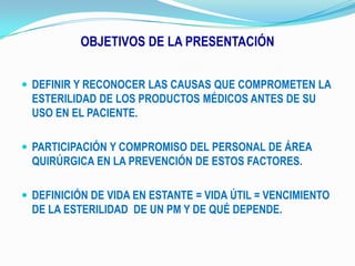 OBJETIVOS DE LA PRESENTACIÓNDEFINIR Y RECONOCER LAS CAUSAS QUE COMPROMETEN LA ESTERILIDAD DE LOS PRODUCTOS MÉDICOS ANTES DE SU USO EN EL PACIENTE.PARTICIPACIÓN Y COMPROMISO DEL PERSONAL DE ÁREA QUIRÚRGICA EN LA PREVENCIÓN DE ESTOS FACTORES.DEFINICIÓN DE VIDA EN ESTANTE = VIDA ÚTIL = VENCIMIENTO DE LA ESTERILIDAD  DE UN PM Y DE QUÉ DEPENDE.