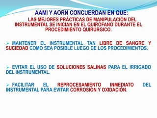 AAMI Y AORN CONCUERDAN EN QUE: LAS MEJORES PRÁCTICAS DE MANIPULACIÓN DEL INSTRUMENTAL SE INICIAN EN EL QUIRÓFANO DURANTE EL PROCEDIMIENTO QUIRÚRGICO.MANTENER EL INSTRUMENTAL TAN LIBRE DE SANGRE Y SUCIEDAD COMO SEA POSIBLE LUEGO DE LOS PROCEDIMIENTOS.