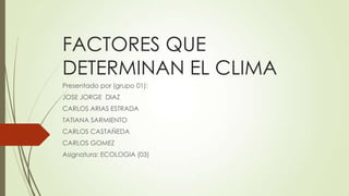 FACTORES QUE
DETERMINAN EL CLIMA
Presentado por (grupo 01):
JOSE JORGE DIAZ
CARLOS ARIAS ESTRADA
TATIANA SARMIENTO
CARLOS CASTAÑEDA
CARLOS GOMEZ
Asignatura: ECOLOGIA (03)

 