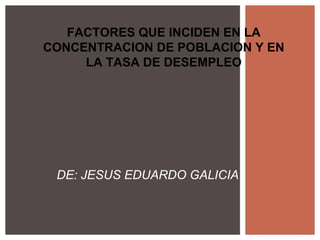 FACTORES QUE INCIDEN EN LA
CONCENTRACION DE POBLACION Y EN
     LA TASA DE DESEMPLEO




 DE: JESUS EDUARDO GALICIA
 