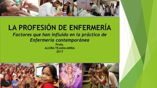LA PROFESIÓN DE ENFERMERÍA
Factores que han influido en la práctica de
Enfermería contemporánea
Profa.
ALCIRA TEJADA ANRIA
2017
 