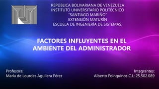 REPÚBLICA BOLIVARIANA DE VENEZUELA
INSTITUTO UNIVERSITARIO POLITÉCNICO
“SANTIAGO MARIÑO”
EXTENSIÓN MATURÍN
ESCUELA DE INGENIERÍA DE SISTEMAS.
FACTORES INFLUYENTES EN EL
AMBIENTE DEL ADMINISTRADOR
Integrantes:
Alberto Foinquinos C.I.: 25.502.089
Profesora:
María de Lourdes Aguilera Pérez
 